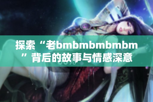 探索“老bmbmbmbmbm”背后的故事与情感深意