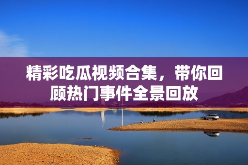 精彩吃瓜视频合集，带你回顾热门事件全景回放