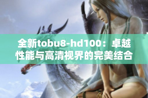 全新tobu8-hd100：卓越性能与高清视界的完美结合