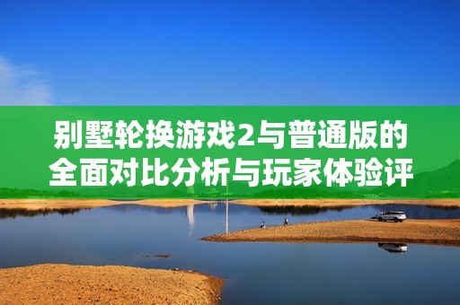 别墅轮换游戏2与普通版的全面对比分析与玩家体验评测