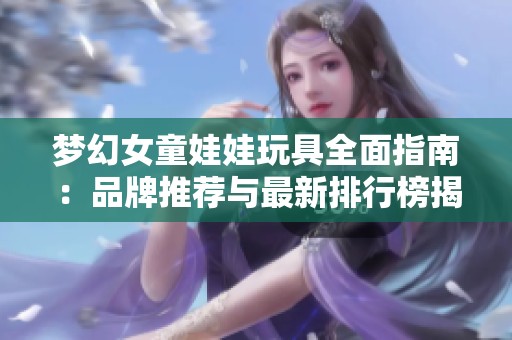 梦幻女童娃娃玩具全面指南：品牌推荐与最新排行榜揭秘