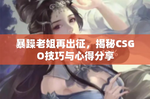 暴躁老姐再出征，揭秘CSGO技巧与心得分享