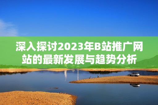 深入探讨2023年B站推广网站的最新发展与趋势分析