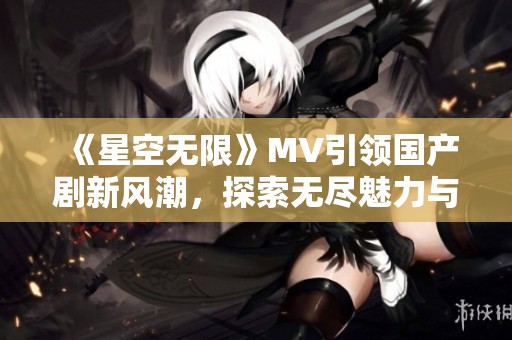 《星空无限》MV引领国产剧新风潮，探索无尽魅力与情感深度