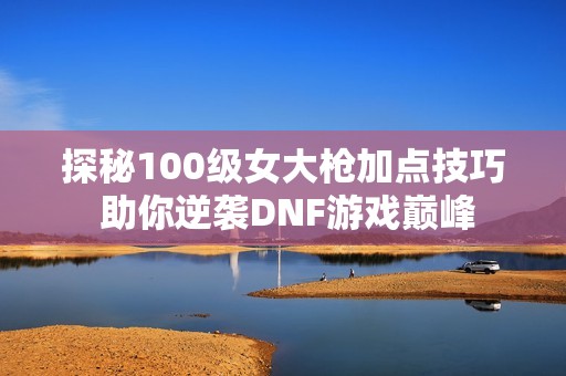 探秘100级女大枪加点技巧 助你逆袭DNF游戏巅峰