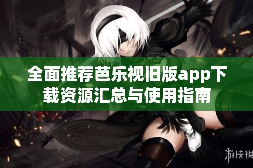 全面推荐芭乐视旧版app下载资源汇总与使用指南