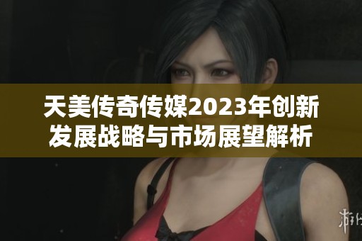 天美传奇传媒2023年创新发展战略与市场展望解析