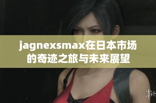 jagnexsmax在日本市场的奇迹之旅与未来展望