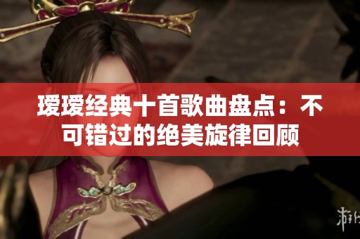 瑷瑷经典十首歌曲盘点：不可错过的绝美旋律回顾