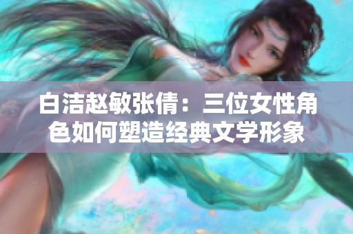 白洁赵敏张倩：三位女性角色如何塑造经典文学形象