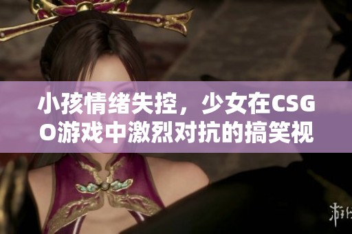 小孩情绪失控，少女在CSGO游戏中激烈对抗的搞笑视频