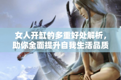 女人开缸的多重好处解析，助你全面提升自我生活品质