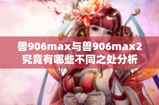 兽906max与兽906max2究竟有哪些不同之处分析