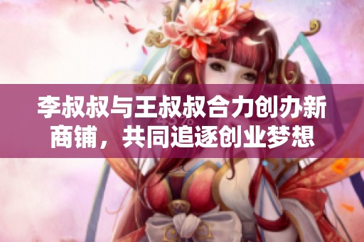 李叔叔与王叔叔合力创办新商铺，共同追逐创业梦想