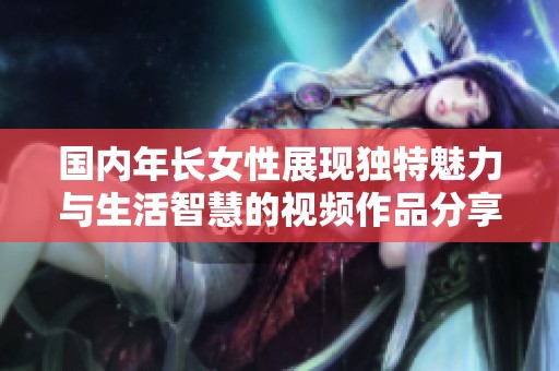 国内年长女性展现独特魅力与生活智慧的视频作品分享