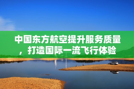 中国东方航空提升服务质量，打造国际一流飞行体验