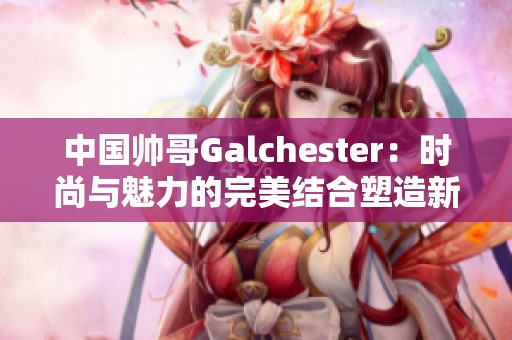 中国帅哥Galchester：时尚与魅力的完美结合塑造新风潮