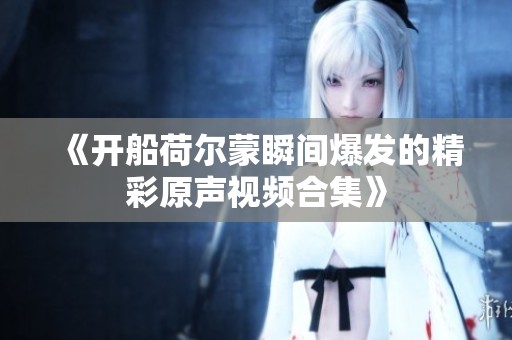《开船荷尔蒙瞬间爆发的精彩原声视频合集》