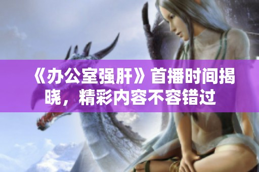 《办公室强肝》首播时间揭晓，精彩内容不容错过