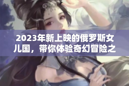 2023年新上映的俄罗斯女儿国，带你体验奇幻冒险之旅