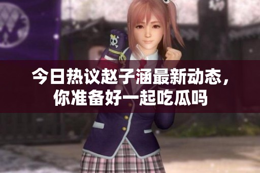今日热议赵子涵最新动态，你准备好一起吃瓜吗