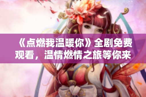 《点燃我温暖你》全剧免费观看，温情燃情之旅等你来！