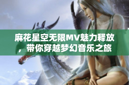 麻花星空无限MV魅力释放，带你穿越梦幻音乐之旅