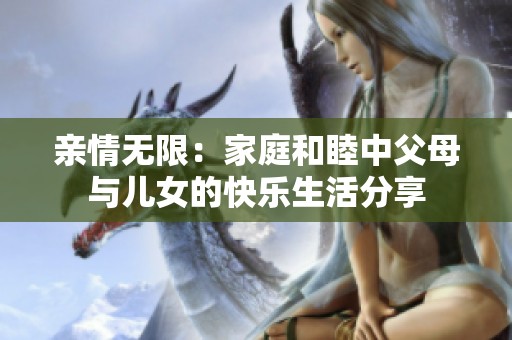 亲情无限：家庭和睦中父母与儿女的快乐生活分享