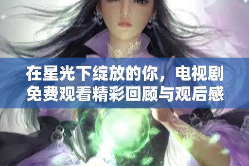 在星光下绽放的你，电视剧免费观看精彩回顾与观后感