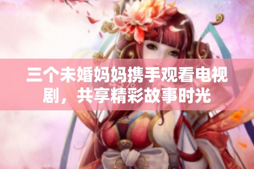 三个未婚妈妈携手观看电视剧，共享精彩故事时光