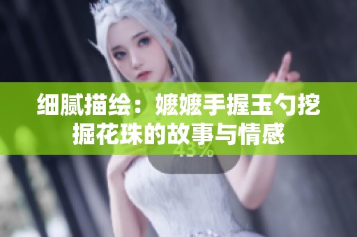 细腻描绘：嬷嬷手握玉勺挖掘花珠的故事与情感