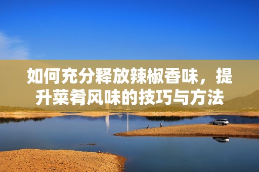 如何充分释放辣椒香味，提升菜肴风味的技巧与方法