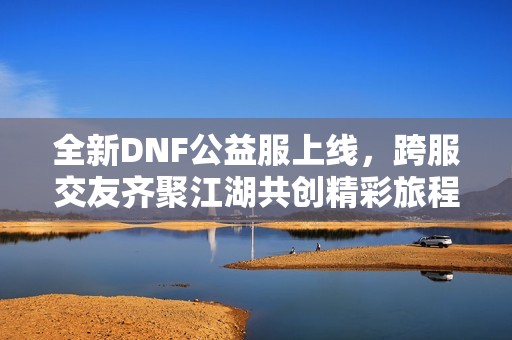 全新DNF公益服上线，跨服交友齐聚江湖共创精彩旅程