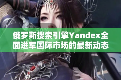 俄罗斯搜索引擎Yandex全面进军国际市场的最新动态