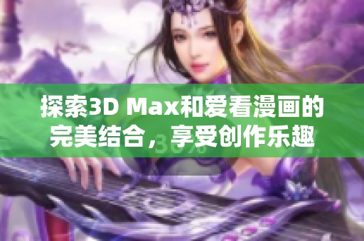 探索3D Max和爱看漫画的完美结合，享受创作乐趣