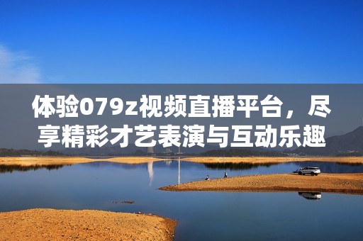 体验079z视频直播平台，尽享精彩才艺表演与互动乐趣