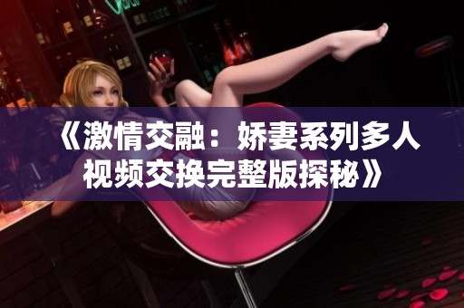 《激情交融：娇妻系列多人视频交换完整版探秘》