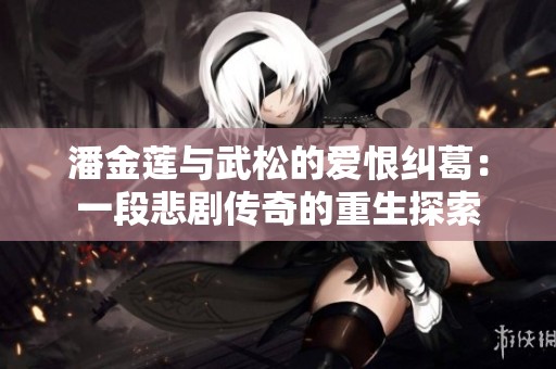 潘金莲与武松的爱恨纠葛：一段悲剧传奇的重生探索