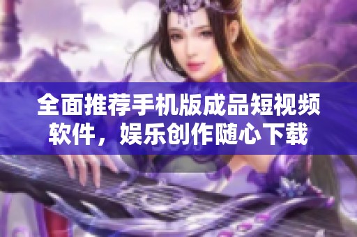 全面推荐手机版成品短视频软件，娱乐创作随心下载