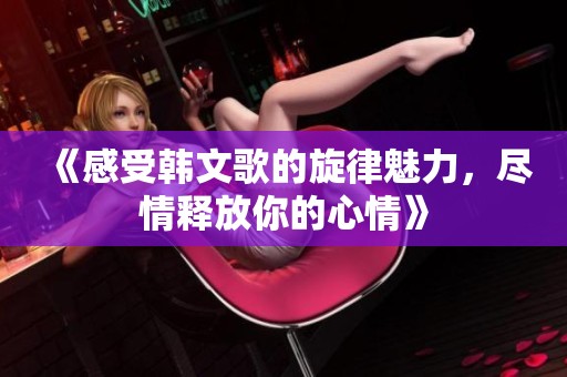 《感受韩文歌的旋律魅力，尽情释放你的心情》