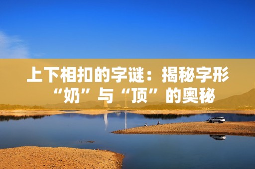 上下相扣的字谜：揭秘字形“奶”与“顶”的奥秘