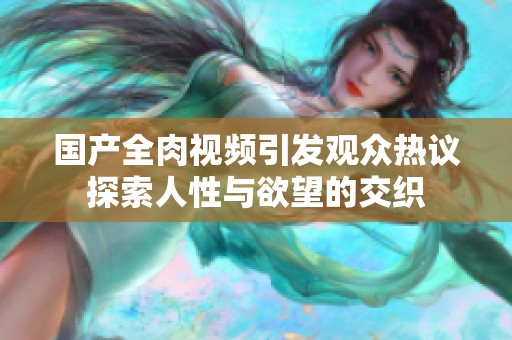 国产全肉视频引发观众热议探索人性与欲望的交织