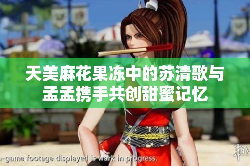 天美麻花果冻中的苏清歌与孟孟携手共创甜蜜记忆