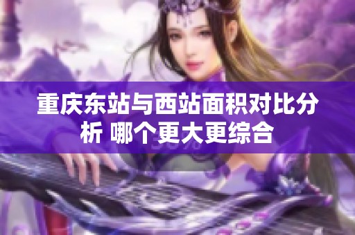 重庆东站与西站面积对比分析 哪个更大更综合