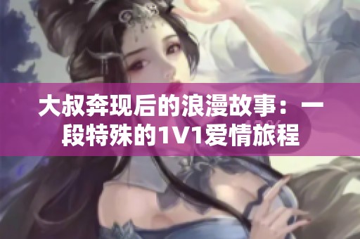 大叔奔现后的浪漫故事：一段特殊的1V1爱情旅程