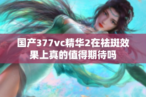 国产377vc精华2在祛斑效果上真的值得期待吗