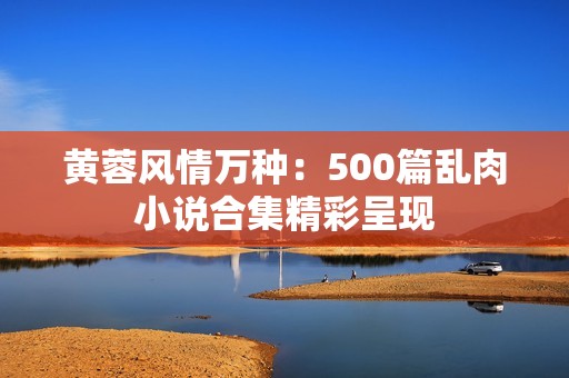 黄蓉风情万种：500篇乱肉小说合集精彩呈现