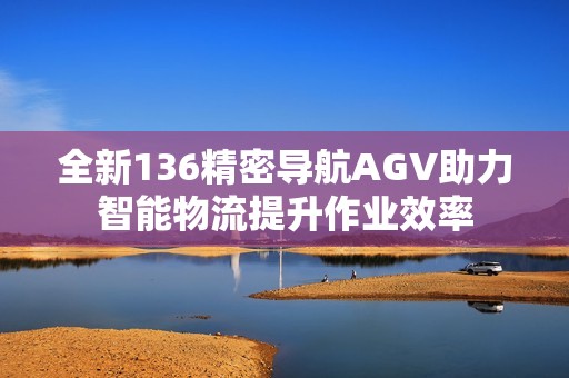 全新136精密导航AGV助力智能物流提升作业效率