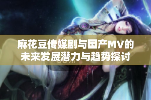 麻花豆传媒剧与国产MV的未来发展潜力与趋势探讨