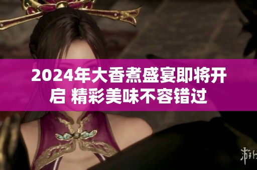 2024年大香煮盛宴即将开启 精彩美味不容错过